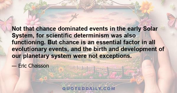 Not that chance dominated events in the early Solar System, for scientific determinism was also functioning. But chance is an essential factor in all evolutionary events, and the birth and development of our planetary