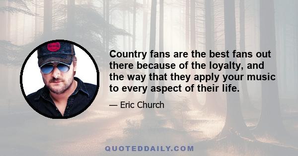 Country fans are the best fans out there because of the loyalty, and the way that they apply your music to every aspect of their life.