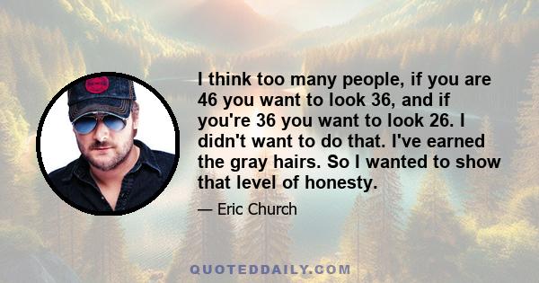 I think too many people, if you are 46 you want to look 36, and if you're 36 you want to look 26. I didn't want to do that. I've earned the gray hairs. So I wanted to show that level of honesty.