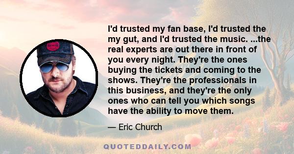 I'd trusted my fan base, I'd trusted the my gut, and I'd trusted the music. ...the real experts are out there in front of you every night. They're the ones buying the tickets and coming to the shows. They're the