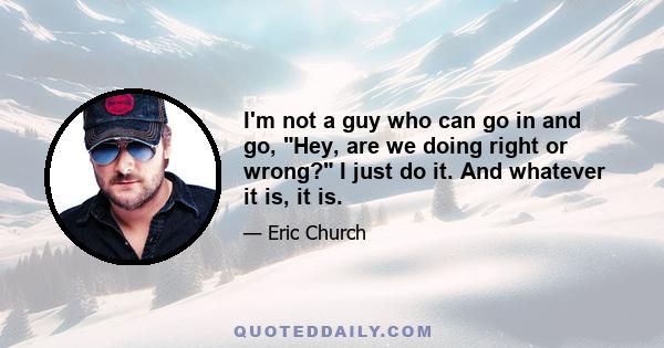 I'm not a guy who can go in and go, Hey, are we doing right or wrong? I just do it. And whatever it is, it is.