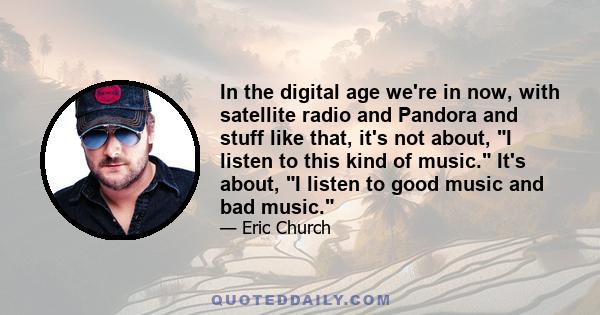 In the digital age we're in now, with satellite radio and Pandora and stuff like that, it's not about, I listen to this kind of music. It's about, I listen to good music and bad music.