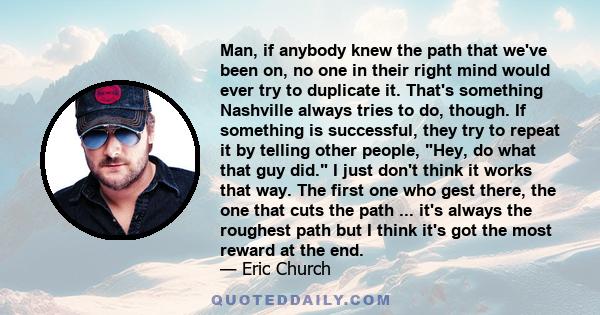 Man, if anybody knew the path that we've been on, no one in their right mind would ever try to duplicate it. That's something Nashville always tries to do, though. If something is successful, they try to repeat it by