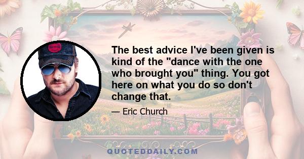 The best advice I've been given is kind of the dance with the one who brought you thing. You got here on what you do so don't change that.