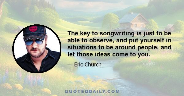 The key to songwriting is just to be able to observe, and put yourself in situations to be around people, and let those ideas come to you.