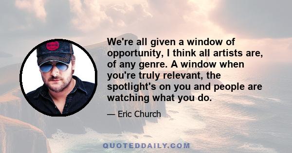 We're all given a window of opportunity, I think all artists are, of any genre. A window when you're truly relevant, the spotlight's on you and people are watching what you do.