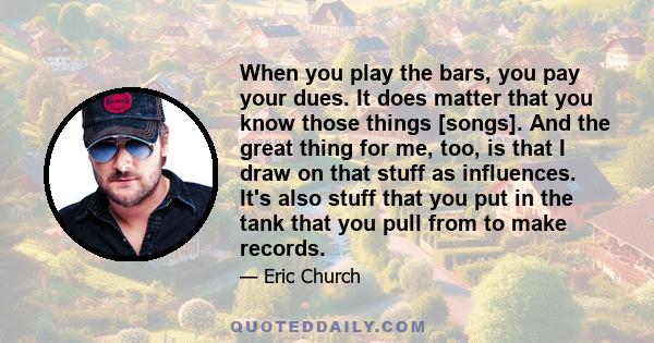 When you play the bars, you pay your dues. It does matter that you know those things [songs]. And the great thing for me, too, is that I draw on that stuff as influences. It's also stuff that you put in the tank that