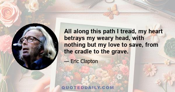 All along this path I tread, my heart betrays my weary head, with nothing but my love to save, from the cradle to the grave.