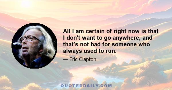 All I am certain of right now is that I don't want to go anywhere, and that's not bad for someone who always used to run.