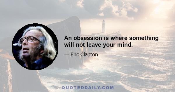 An obsession is where something will not leave your mind.