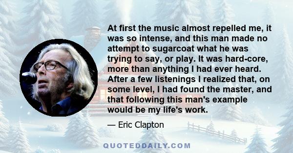 At first the music almost repelled me, it was so intense, and this man made no attempt to sugarcoat what he was trying to say, or play. It was hard-core, more than anything I had ever heard. After a few listenings I