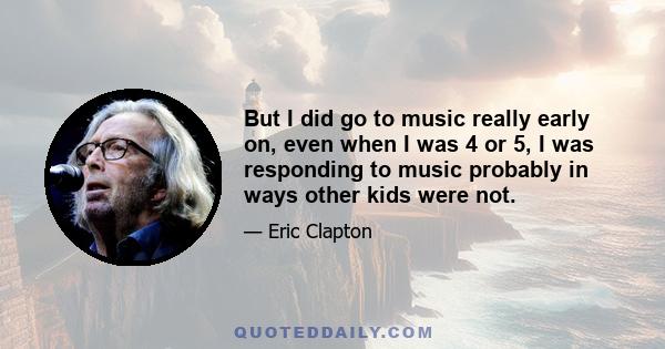 But I did go to music really early on, even when I was 4 or 5, I was responding to music probably in ways other kids were not.