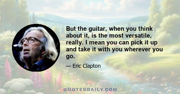 But the guitar, when you think about it, is the most versatile, really. I mean you can pick it up and take it with you wherever you go.