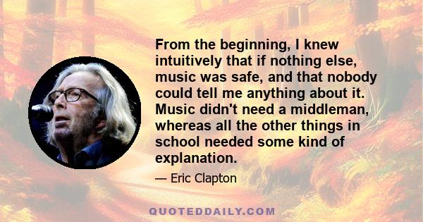 From the beginning, I knew intuitively that if nothing else, music was safe, and that nobody could tell me anything about it. Music didn't need a middleman, whereas all the other things in school needed some kind of