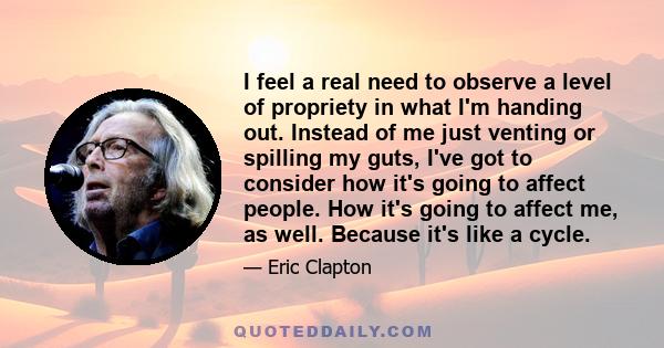 I feel a real need to observe a level of propriety in what I'm handing out. Instead of me just venting or spilling my guts, I've got to consider how it's going to affect people. How it's going to affect me, as well.