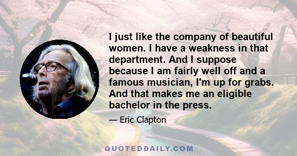 I just like the company of beautiful women. I have a weakness in that department. And I suppose because I am fairly well off and a famous musician, I'm up for grabs. And that makes me an eligible bachelor in the press.