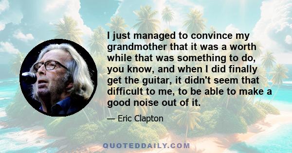 I just managed to convince my grandmother that it was a worth while that was something to do, you know, and when I did finally get the guitar, it didn't seem that difficult to me, to be able to make a good noise out of