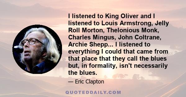 I listened to King Oliver and I listened to Louis Armstrong, Jelly Roll Morton, Thelonious Monk, Charles Mingus, John Coltrane, Archie Shepp... I listened to everything I could that came from that place that they call