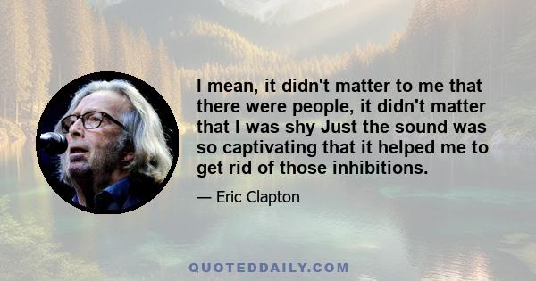 I mean, it didn't matter to me that there were people, it didn't matter that I was shy Just the sound was so captivating that it helped me to get rid of those inhibitions.