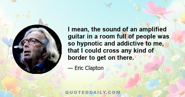 I mean, the sound of an amplified guitar in a room full of people was so hypnotic and addictive to me, that I could cross any kind of border to get on there.