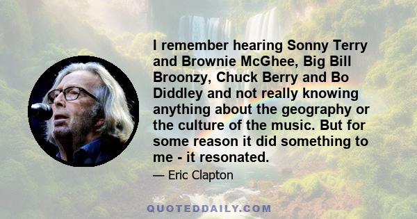 I remember hearing Sonny Terry and Brownie McGhee, Big Bill Broonzy, Chuck Berry and Bo Diddley and not really knowing anything about the geography or the culture of the music. But for some reason it did something to me 