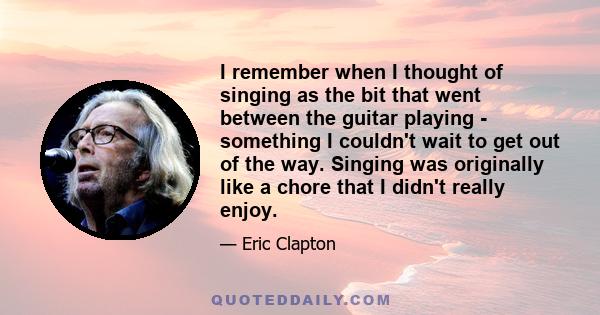 I remember when I thought of singing as the bit that went between the guitar playing - something I couldn't wait to get out of the way. Singing was originally like a chore that I didn't really enjoy.