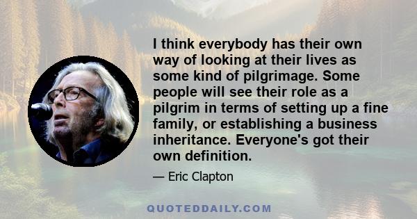 I think everybody has their own way of looking at their lives as some kind of pilgrimage. Some people will see their role as a pilgrim in terms of setting up a fine family, or establishing a business inheritance.