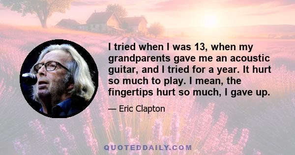 I tried when I was 13, when my grandparents gave me an acoustic guitar, and I tried for a year. It hurt so much to play. I mean, the fingertips hurt so much, I gave up.