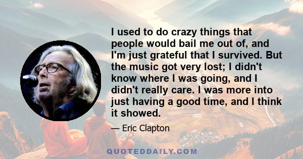 I used to do crazy things that people would bail me out of, and I'm just grateful that I survived. But the music got very lost; I didn't know where I was going, and I didn't really care. I was more into just having a