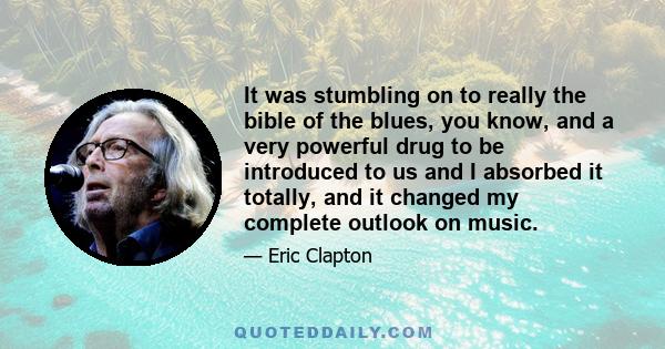 It was stumbling on to really the bible of the blues, you know, and a very powerful drug to be introduced to us and I absorbed it totally, and it changed my complete outlook on music.