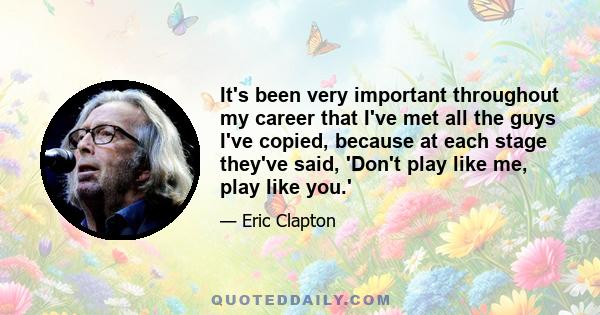 It's been very important throughout my career that I've met all the guys I've copied, because at each stage they've said, 'Don't play like me, play like you.'