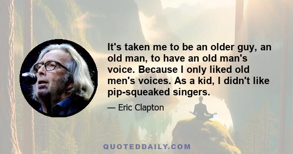 It's taken me to be an older guy, an old man, to have an old man's voice. Because I only liked old men's voices. As a kid, I didn't like pip-squeaked singers.