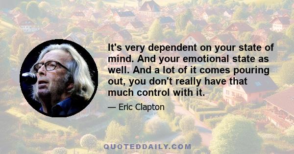 It's very dependent on your state of mind. And your emotional state as well. And a lot of it comes pouring out, you don't really have that much control with it.