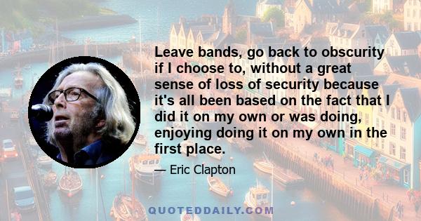 Leave bands, go back to obscurity if I choose to, without a great sense of loss of security because it's all been based on the fact that I did it on my own or was doing, enjoying doing it on my own in the first place.