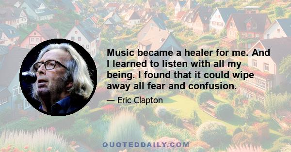 Music became a healer for me. And I learned to listen with all my being. I found that it could wipe away all fear and confusion.