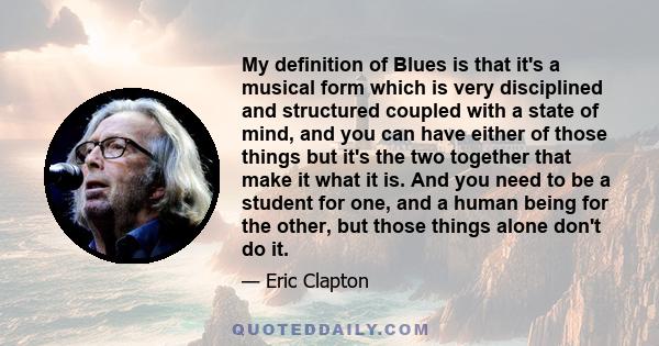 My definition of Blues is that it's a musical form which is very disciplined and structured coupled with a state of mind, and you can have either of those things but it's the two together that make it what it is. And