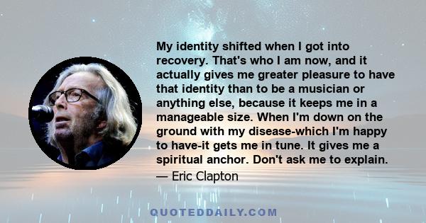 My identity shifted when I got into recovery. That's who I am now, and it actually gives me greater pleasure to have that identity than to be a musician or anything else, because it keeps me in a manageable size. When