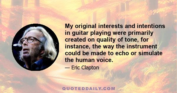 My original interests and intentions in guitar playing were primarily created on quality of tone, for instance, the way the instrument could be made to echo or simulate the human voice.