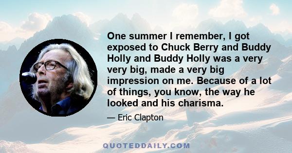 One summer I remember, I got exposed to Chuck Berry and Buddy Holly and Buddy Holly was a very very big, made a very big impression on me. Because of a lot of things, you know, the way he looked and his charisma.