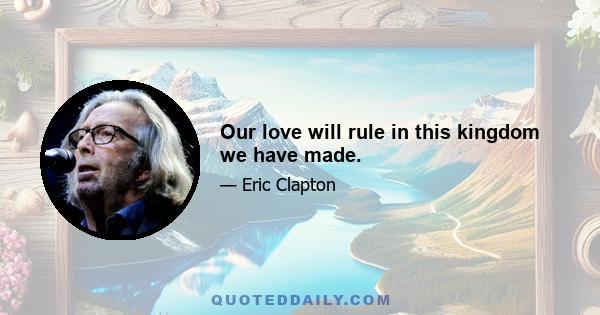 Our love will rule in this kingdom we have made.