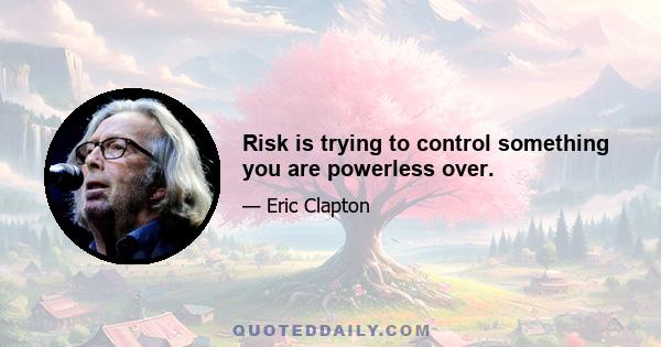 Risk is trying to control something you are powerless over.