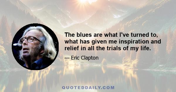 The blues are what I've turned to, what has given me inspiration and relief in all the trials of my life.