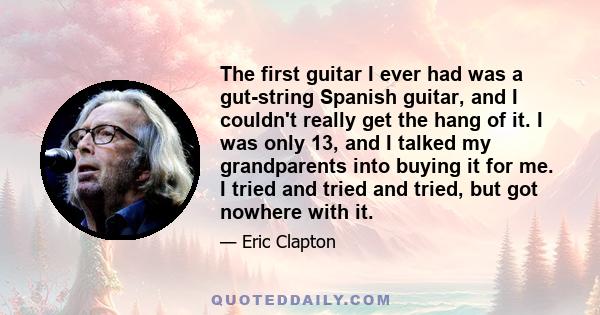 The first guitar I ever had was a gut-string Spanish guitar, and I couldn't really get the hang of it. I was only 13, and I talked my grandparents into buying it for me. I tried and tried and tried, but got nowhere with 