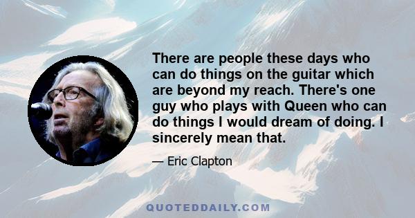 There are people these days who can do things on the guitar which are beyond my reach. There's one guy who plays with Queen who can do things I would dream of doing. I sincerely mean that.