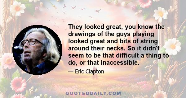 They looked great, you know the drawings of the guys playing looked great and bits of string around their necks. So it didn't seem to be that difficult a thing to do, or that inaccessible.