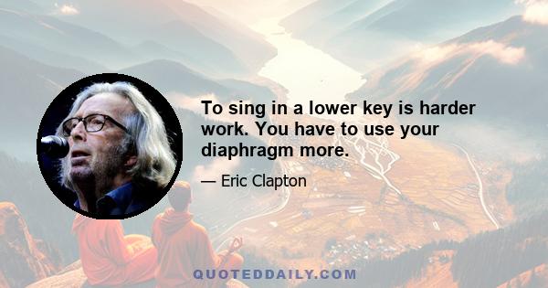 To sing in a lower key is harder work. You have to use your diaphragm more.