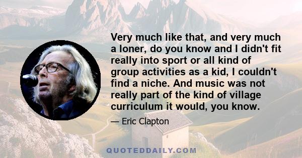 Very much like that, and very much a loner, do you know and I didn't fit really into sport or all kind of group activities as a kid, I couldn't find a niche. And music was not really part of the kind of village