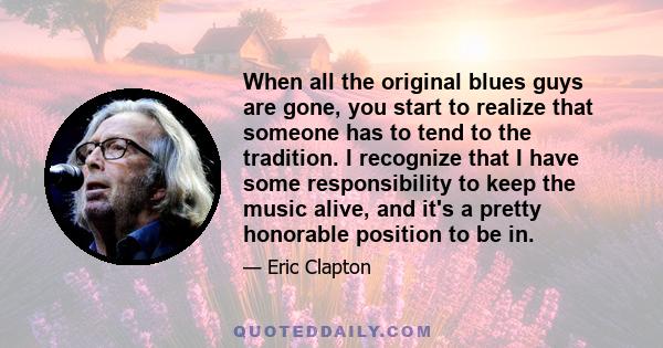 When all the original blues guys are gone, you start to realize that someone has to tend to the tradition. I recognize that I have some responsibility to keep the music alive, and it's a pretty honorable position to be