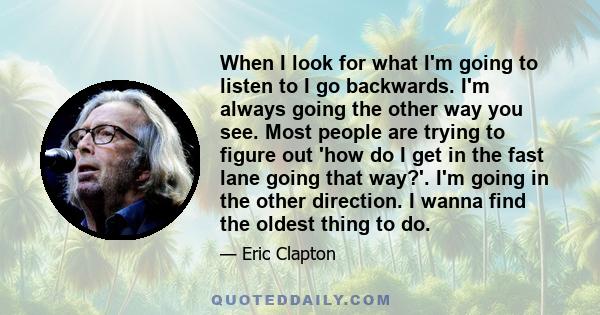 When I look for what I'm going to listen to I go backwards. I'm always going the other way you see. Most people are trying to figure out 'how do I get in the fast lane going that way?'. I'm going in the other direction. 