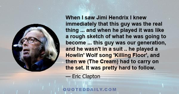 When I saw Jimi Hendrix I knew immediately that this guy was the real thing ... and when he played it was like a rough sketch of what he was going to become ... this guy was our generation, and he wasn't in a suit .. he 